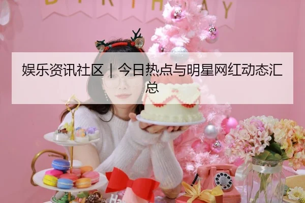 娱乐资讯社区｜今日热点与明星网红动态汇总